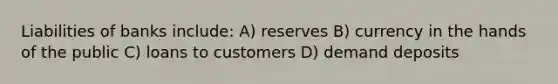 Liabilities of banks include: A) reserves B) currency in the hands of the public C) loans to customers D) demand deposits