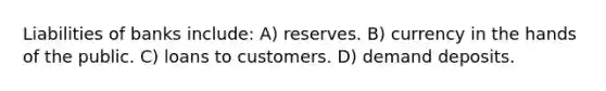 Liabilities of banks include: A) reserves. B) currency in the hands of the public. C) loans to customers. D) demand deposits.