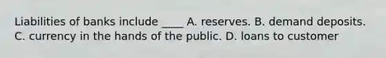 Liabilities of banks include ____ A. reserves. B. demand deposits. C. currency in the hands of the public. D. loans to customer