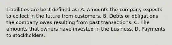 Liabilities are best defined as: A. Amounts the company expects to collect in the future from customers. B. Debts or obligations the company owes resulting from past transactions. C. The amounts that owners have invested in the business. D. Payments to stockholders.