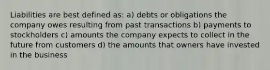 Liabilities are best defined as: a) debts or obligations the company owes resulting from past transactions b) payments to stockholders c) amounts the company expects to collect in the future from customers d) the amounts that owners have invested in the business