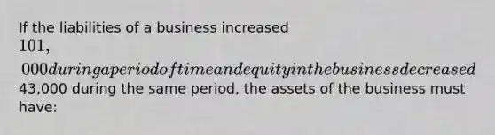 If the liabilities of a business increased 101,000 during a period of time and equity in the business decreased43,000 during the same period, the assets of the business must have: