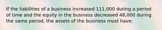 If the liabilities of a business increased 111,000 during a period of time and the equity in the business decreased 48,000 during the same period, the assets of the business must have: