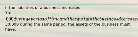 If the liabilities of a business increased 75,000 during a period of time and the equity in the business decreased30,000 during the same period, the assets of the business must have: