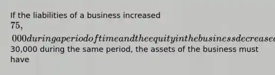 If the liabilities of a business increased 75,000 during a period of time and the equity in the business decreased30,000 during the same period, the assets of the business must have