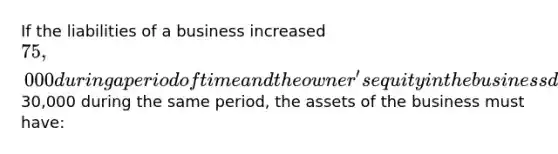 If the liabilities of a business increased 75,000 during a period of time and the owner's equity in the business decreased30,000 during the same period, the assets of the business must have: