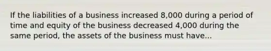 If the liabilities of a business increased 8,000 during a period of time and equity of the business decreased 4,000 during the same period, the assets of the business must have...