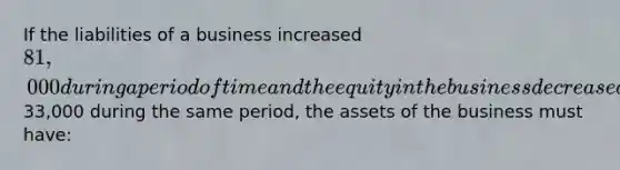 If the liabilities of a business increased 81,000 during a period of time and the equity in the business decreased33,000 during the same period, the assets of the business must have: