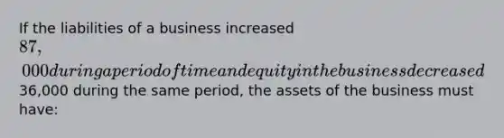 If the liabilities of a business increased 87,000 during a period of time and equity in the business decreased36,000 during the same period, the assets of the business must have: