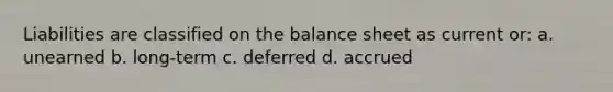 Liabilities are classified on the balance sheet as current or: a. unearned b. long-term c. deferred d. accrued