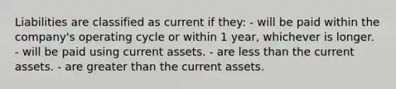 Liabilities are classified as current if they: - will be paid within the company's operating cycle or within 1 year, whichever is longer. - will be paid using current assets. - are less than the current assets. - are greater than the current assets.