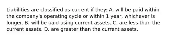 Liabilities are classified as current if they: A. will be paid within the company's operating cycle or within 1 year, whichever is longer. B. will be paid using current assets. C. are less than the current assets. D. are greater than the current assets.