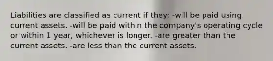 Liabilities are classified as current if they: -will be paid using current assets. -will be paid within the company's operating cycle or within 1 year, whichever is longer. -are greater than the current assets. -are less than the current assets.