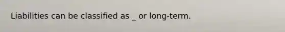 Liabilities can be classified as _ or long-term.