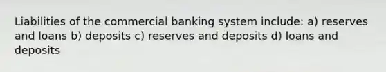 Liabilities of the commercial banking system include: a) reserves and loans b) deposits c) reserves and deposits d) loans and deposits