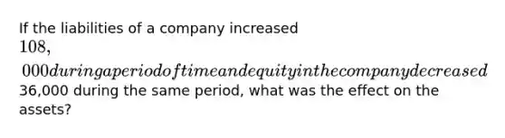 If the liabilities of a company increased 108,000 during a period of time and equity in the company decreased36,000 during the same period, what was the effect on the assets?