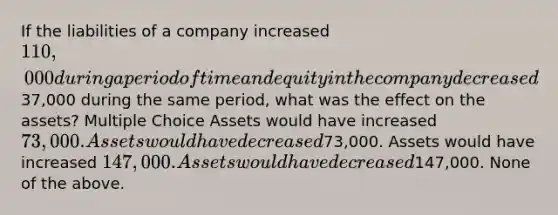 If the liabilities of a company increased 110,000 during a period of time and equity in the company decreased37,000 during the same period, what was the effect on the assets? Multiple Choice Assets would have increased 73,000. Assets would have decreased73,000. Assets would have increased 147,000. Assets would have decreased147,000. None of the above.