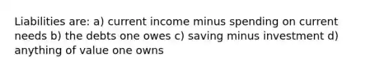 Liabilities are: a) current income minus spending on current needs b) the debts one owes c) saving minus investment d) anything of value one owns