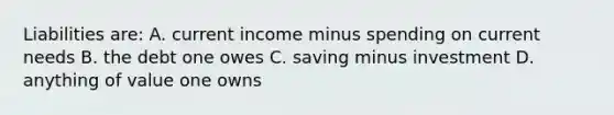 Liabilities are: A. current income minus spending on current needs B. the debt one owes C. saving minus investment D. anything of value one owns