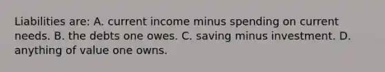 Liabilities are: A. current income minus spending on current needs. B. the debts one owes. C. saving minus investment. D. anything of value one owns.