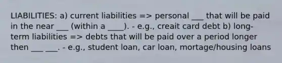 LIABILITIES: a) current liabilities => personal ___ that will be paid in the near ___ (within a ____). - e.g., creait card debt b) long-term liabilities => debts that will be paid over a period longer then ___ ___. - e.g., student loan, car loan, mortage/housing loans