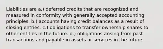 Liabilities are a.) deferred credits that are recognized and measured in conformity with generally accepted accounting principles. b.) accounts having credit balances as a result of closing entries. c.) obligations to transfer ownership shares to other entities in the future. d.) obligations arising from past transactions and payable in assets or services in the future.