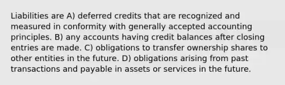 Liabilities are A) deferred credits that are recognized and measured in conformity with generally accepted accounting principles. B) any accounts having credit balances after closing entries are made. C) obligations to transfer ownership shares to other entities in the future. D) obligations arising from past transactions and payable in assets or services in the future.