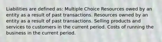 Liabilities are defined as: Multiple Choice Resources owed by an entity as a result of past transactions. Resources owned by an entity as a result of past transactions. Selling products and services to customers in the current period. Costs of running the business in the current period.