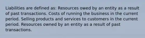 Liabilities are defined as: Resources owed by an entity as a result of past transactions. Costs of running the business in the current period. Selling products and services to customers in the current period. Resources owned by an entity as a result of past transactions.