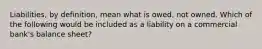 Liabilities, by definition, mean what is owed, not owned. Which of the following would be included as a liability on a commercial bank's balance sheet?