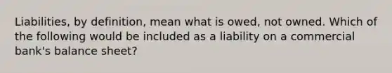 Liabilities, by definition, mean what is owed, not owned. Which of the following would be included as a liability on a commercial bank's balance sheet?