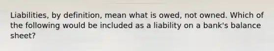 Liabilities, by definition, mean what is owed, not owned. Which of the following would be included as a liability on a bank's balance sheet?