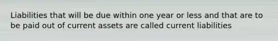 Liabilities that will be due within one year or less and that are to be paid out of current assets are called current liabilities