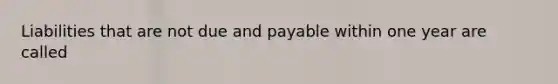 Liabilities that are not due and payable within one year are called