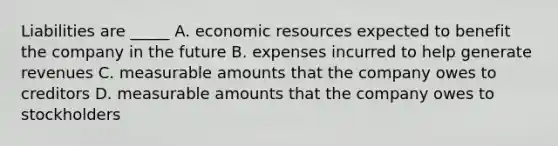 Liabilities are _____ A. economic resources expected to benefit the company in the future B. expenses incurred to help generate revenues C. measurable amounts that the company owes to creditors D. measurable amounts that the company owes to stockholders