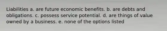 Liabilities a. are future economic benefits. b. are debts and obligations. c. possess service potential. d. are things of value owned by a business. e. none of the options listed