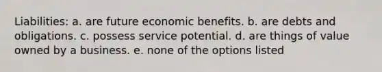 Liabilities: a. are future economic benefits. b. are debts and obligations. c. possess service potential. d. are things of value owned by a business. e. none of the options listed