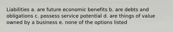 Liabilities a. are future economic benefits b. are debts and obligations c. possess service potential d. are things of value owned by a business e. none of the options listed