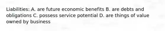 Liabilities: A. are future economic benefits B. are debts and obligations C. possess service potential D. are things of value owned by business