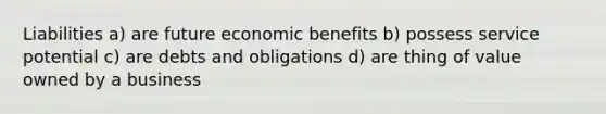 Liabilities a) are future economic benefits b) possess service potential c) are debts and obligations d) are thing of value owned by a business