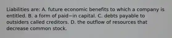 Liabilities​ are: A. future economic benefits to which a company is entitled. B. a form of paid−in capital. C. debts payable to outsiders called creditors. D. the outflow of resources that decrease common stock.