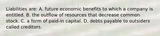 Liabilities are: A. future economic benefits to which a company is entitled. B. the outflow of resources that decrease common stock. C. a form of paid-in capital. D. debts payable to outsiders called creditors.