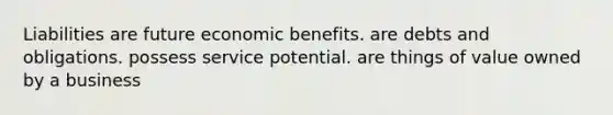 Liabilities are future economic benefits. are debts and obligations. possess service potential. are things of value owned by a business