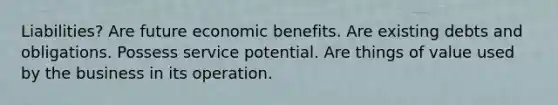 Liabilities? Are future economic benefits. Are existing debts and obligations. Possess service potential. Are things of value used by the business in its operation.