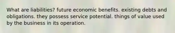 What are liabilities? future economic benefits. existing debts and obligations. they possess service potential. things of value used by the business in its operation.