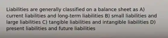 Liabilities are generally classified on a balance sheet as A) current liabilities and long-term liabilities B) small liabilities and large liabilities C) tangible liabilities and intangible liabilities D) present liabilities and future liabilities