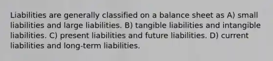 Liabilities are generally classified on a balance sheet as A) small liabilities and large liabilities. B) tangible liabilities and intangible liabilities. C) present liabilities and future liabilities. D) current liabilities and long-term liabilities.