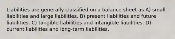 Liabilities are generally classified on a balance sheet as A) small liabilities and large liabilities. B) present liabilities and future liabilities. C) tangible liabilities and intangible liabilities. D) current liabilities and long-term liabilities.