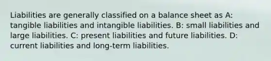 Liabilities are generally classified on a balance sheet as A: tangible liabilities and intangible liabilities. B: small liabilities and large liabilities. C: present liabilities and future liabilities. D: current liabilities and long-term liabilities.