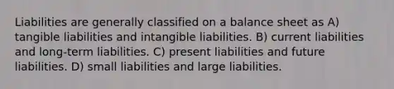 Liabilities are generally classified on a balance sheet as A) tangible liabilities and intangible liabilities. B) current liabilities and long-term liabilities. C) present liabilities and future liabilities. D) small liabilities and large liabilities.